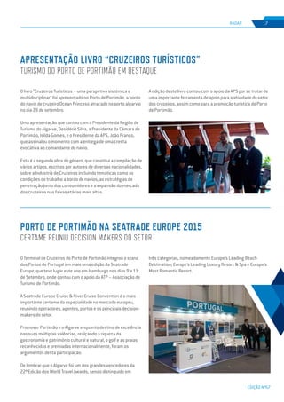EDIÇÃO Nº67
apresentação Livro “Cruzeiros Turísticos”
turismo do porto de portimão em destaque
Porto de Portimão na Seatrade Europe 2015
certame reuniu decision makers do setor
RADAR 17
O livro “Cruzeiros Turísticos – uma perspetiva sistémica e
multidisciplinar” foi apresentado no Porto de Portimão, a bordo
do navio de cruzeiro Ocean Princess atracado no porto algarvio
no dia 29 de setembro.
Uma apresentação que contou com o Presidente da Região de
Turismo do Algarve, Desidério Silva, a Presidente da Câmara de
Portimão, Isilda Gomes, e o Presidente da APS, João Franco,
que assinalou o momento com a entrega de uma cresta
evocativa ao comandante do navio.
Esta é a segunda obra do género, que constitui a compilação de
vários artigos, escritos por autores de diversas nacionalidades,
sobre a Indústria de Cruzeiros incluindo temáticas como as
condições de trabalho a bordo de navios, as estratégias de
penetração junto dos consumidores e a expansão do mercado
dos cruzeiros nas faixas etárias mais altas.
O Terminal de Cruzeiros do Porto de Portimão integrou o stand
dos Portos de Portugal em mais uma edição da Seatrade
Europe, que teve lugar este ano em Hamburgo nos dias 9 a 11
de Setembro, onde contou com o apoio da ATP – Associação de
Turismo de Portimão.
A Seatrade Europe Cruise & River Cruise Convention é o mais
importante certame da especialidade no mercado europeu,
reunindo operadores, agentes, portos e os principais decision-
makers do setor.
Promover Portimão e o Algarve enquanto destino de excelência
nas suas múltiplas valências, realçando a riqueza da
gastronomia e património cultural e natural, o golf e as praias
reconhecidas e premiadas internacionalmente, foram os
argumentos desta participação.
De lembrar que o Algarve foi um dos grandes vencedores da
22ª Edição dos World Travel Awards, sendo distinguido em
A edição deste livro contou com o apoio da APS por se tratar de
uma importante ferramenta de apoio para a atividade do setor
dos cruzeiros, assim como para a promoção turística do Porto
de Portimão.
três categorias, nomeadamente Europe’s Leading Beach
Destination; Europe’s Leading Luxury Resort & Spa e Europe’s
Most Romantic Resort.
 