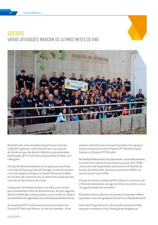 EDIÇÃO Nº67
SOLTAR AMARRAS18
GDCAPS
Várias atividades marcam os últimos meses do ano
No âmbito das suas atividades desportivas e culturais,
o GDCAPS organizou, na reta final do ano, um conjunto
de iniciativas que vão desde o Atletismo, passando pelas
Caminhadas, BTT/ CicloTurismo, Basquetebol, Futebol, Surf
e Mergulho.
O Grupo de Atletismo deslocou-se à capital para participar
na Corrida do Sporting Clube de Portugal, no mês de outubro
e um mês depois participou no Grande Prémio da Arrábida
em Setúbal. Até ao final do ano, os atletas têm ainda prevista
a corrida de São Silvestre de Lisboa.
A equipa de Caminhadas deslocou-se a Nisa, em outubro,
para a Caminhada Trilhos do Moinho Branco. No mês seguinte
desceu até Mértola, onde participou numa corrida na cidade e
emdezembroestáagendadaumacaminhadaemAlcácerdoSal.
As equipas de BTT/ Cicloturismo marcaram presença no
Passeio BTT Rota das Bifanas, no mês de setembro. Já em
outubro, intensificaram-se as participações com o grupo a
incluir nos seus percursos o Passeio BTT Desenferruja as
Canelas e o Passeio BTT “A Gralha”.
NoPavilhãoMultiusosdeSinesdecorreram,comohabitualmente,
os treinos de Futsal às terças e quintas a partir das 17h00.
Já os treinos de Basquetebol aconteceram no Pavilhão do
Estrela de Santo André, às terças a partir das 20h00 e às
quintas a partir das 21h00.
O Grupo de Futsal e Futebol da APS realizou 2 encontros com
o Porto de Setúbal para um jogo de futsal, em outubro, e para
um jogo de futebol em novembro.
No âmbito cultural, decorreu em outubro um passeio a Mafra,
que incluiu uma visita guiada ao Convento e à Tapada Nacional.
Para mais fotografias e/ou notícias pode consultar o blog
do grupo no endereço http://www.gdcaps.blogspot.pt.
 
