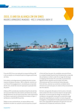 EDIÇÃO Nº67
O ano de 2015 ficou marcado pelo arranque da Aliança 2M
e da sua opção na utilização do porto de águas profundas
de Sines.
Esta aliança, estrategicamente estabelecida entre os dois
maiores armadores mundiais - MSC e a Maersk, constitui-se
num Vessel Sharing Agreement, concebido para um período
de dez anos, tendo tido início em operação no passado mês
de janeiro.
A Aliança 2M é considerada o backbone (espinha dorsal) dos
serviços Este-Oeste dos dois maiores armadores do mundo,
designadamente nos serviços Europa-Ásia, onde estão afetos
os maiores navios porta-contentores do mundo, os Triple–E
da Maersk e a família MSC Oscar/Zoe.
Dadas as suas características, os navios afetos a este
backbone escalam um conjunto restrito de portos, do qual
2015, o ano da Aliança 2M em Sines
maiores armadores mundiais - MSC e a Maersk unem-se
DESTAQUE | 2015, o ano da Aliança 2M em Sines4
o Porto de Sines faz parte. As condições naturais de Sines
e a competitividade do porto foram fundamentais na decisão
dos armadores e voltam a valer-lhe um lugar de destaque
no shipping internacional. Por outro lado, as já existentes
ligações diretas regulares aos principais mercados
internacionais dos cinco continentes oferecidas pelo
Porto de Sines, atestam as excelentes condições desta
infraestrutura portuária para um célere e eficaz escoamento
das mercadorias.
De facto, esta grande alteração na forma como o mercado
está a evoluir tem tido um enorme impacto nas operações
dos portos. A concentração de tráfego nas alianças dos
armadores e nos grandes navios porta-contentores exige
dos portos capacidade para receber os navios de grande
envergadura, nomeadamente fundos operacionais de 17,5m,
bem como capacidade de operação com gruas de cais com
dimensão até 24 fiadas de contentores a bordo.
 