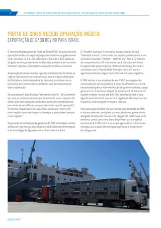 EDIÇÃO Nº67
DESTAQUE | Porto de sines recebe operação inédita - exportação de gado bovino para israel6
OTerminalMultipurposedoPortodeSines(TMS)foipalcodeuma
operaçãoinédita,deexportaçãoporviamarítimadegadobovino
vivo, nos dias 10 e 11 de setembro. Cerca de 3.650 cabeças
de gado bovino, proveniente do Alentejo, embarcaram no navio
Holstein Express, com destino ao porto de Haia, em Israel.
Aoperaçãodecorreunomaisrigorosocumprimentodetodas as
regras fitossanitárias e aduaneiras, sob a responsabilidade
da Portsines, concessionária do terminal, e contou com a
presença das autoridades sanitárias que acompanharam
toda a operação.
De acordo com João Franco, Presidente da APS, “foi a primeira
vez que se realizou o embarque de animais vivos no porto de
Sines, que tem todas as condições, com uma infraestrutura
portuária de excelência, para receber este tipo de operação”.
O mesmo responsável acrescentou ainda que “este é um
novo negócio que está agora a começar e que poderá passar
a ser regular”.
Aoperaçãodeembarquedegadovivo(1.300toneladas)contou
ainda com a presença do Secretário de Estado da Alimentação
e da Investigação Agroalimentar, Nuno Vieira e Brito.
PORTO DE SINES RECEBE OPERAÇÃO INÉDITA
EXPORTAÇÃO DE GADO BOVINO PARA ISRAEL
O “Hostein Express” é um navio especializado do tipo
“livestock carrier”, construído no Japão e pertencente a um
armador holandês “VROON – BRESKENS”. Tem 110 metros
de comprimento e 20 metros de boca. A escala em Sines
foi agenciada pela empresa “Wilhelmsen Ships Services”,
contando com a “Iberolinhas Transportes, Lda” para o
agenciamento da carga e com a Sitank no apoio logístico.
O TMS iniciou a sua exploração em 1992, em regime de
concessão de serviço público à empresa Portsines, e está
vocacionado para a movimentação de granéis sólidos, carga
geral e ro-ro. O terminal dispõe de fundos até 18 metros ZH
e pode receber navios até 190.000 toneladas Dwt. A sua
ligação ao hinterland, que inclui a região do Alentejo e sul de
Espanha, é servida por ferrovia e rodovia.
Esta operação inédita tira partido da versatilidade do TMS
e das excelentes condições para receber uma gama muito
alargada de tipos de navios e de cargas. De referir que este
terminal conta com uma área disponível para projetos
futuros de 43.700 m2 e tem a vantagem de ter a ZALSines
contígua para apoio de serviços logísticos e aduaneiros
de retaguarda.
 