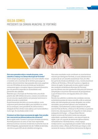 EDIÇÃO Nº67
Dois anos passados sobre a tomada de posse, como
classifica o balanço na Câmara Municipal de Portimão?
Foram tempos de grande exigência e de muito trabalho. Iniciei
o mandato com a incerteza de ter dinheiro para pagar os
salários dos funcionários, hoje passados dois anos, pagámos
cerca de 30 milhões de euros da dívida que herdámos e
começamos agora a recuperar alguma autonomia financeira
que nos permitirá responder às necessidades mais
prementes dos cidadãos.
Relembro que o município de Portimão tinha uma dívida
próxima dos 180 milhões de euros e, nessas circunstâncias
só com recurso a ajuda externa será possível reestruturar a
dívida tornando-a sustentável.
Os portimonenses têm feito um enorme esforço, numa
conjuntura particularmente difícil, para equilibrar as contas
da sua autarquia, como presidente de câmara tenho a
obrigação de lhes retribuir esse esforço com muito trabalho e
muito rigor. Os resultados estão à vista.
Oturismoéumfatorchavenaeconomiadaregião.Esteconcelho
tem características diferenciadoras dos restantes?
Numa região onde o Turismo é a principal atividade económica,
Portimão posiciona-se como um dos mais importantes
destinos turísticos nacionais recebendo anualmente mais de
430milhóspedes,representandomaisde2milhõesdedormidas,
de entre as quais 65% são de cidadãos estrangeiros.
Para estes resultados muito contribuem as características
naturais que distinguem Portimão, as suas infraestruturas
e o facto de ser um concelho acessível por Terra, Ar e Mar.
Se a porta de entrada escolhida for o mar, o turista encontrará
a Marina de Portimão, o Porto de Cruzeiros e a ligação ao
interior da região. Se optar pela via área, poderá usufruir
das condições do Aeródromo Municipal de Portimão,
que nos últimos anos tem igualmente sido palco de inúmeras
competições e encontros internacionais de paraquedismo
e que em breve irá ter uma ligação diária com Lisboa
e Bragança.
Permita-me sublinhar no domínio das condições naturais,
as fantásticas praias do nosso concelho, onde os extensos
areais são interrompidos por praias abrigadas nas arribas
recortadas, que permitem oferecer uma variedade de
atividades, nomeadamente a prática desportiva em pleno
areal da Praia da Rocha, o Kitesurf na Ria de Alvor, os passeios
à beira-mar, não esquecendo um mergulho no maior parque
subaquático da Europa – o Parque Ocean Revival.
A oferta turística de Portimão é ainda marcada pela
capacidade e qualidade hoteleira, uma das principais da
região, e por um conjunto de elementos diferenciadores,
nomeadamente o Portimão Arena, o maior espaço
multifuncional a sul, preparado para receber todos os tipos
de eventos indoor, o Museu de Portimão que integra a rede
nacional de museus, o Autódromo Internacional do Algarve
ISILDA GOMES
presidente da Câmara MUNICIPAL de Portimão
ISILDA GOMES | ENTREVISTA 7
 