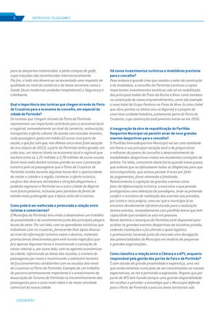 EDIÇÃO Nº67
para os desportos motorizados, e pelos campos de golfe,
cujos traçados são reconhecidos internacionalmente.
Por fim, a todo isto deverá ser acrescentado uma resposta de
qualidade ao nível do comércio e de áreas sensíveis como a
Saúde (duas modernas unidades hospitalares) a Segurança e
o Ambiente.
Qual a importância dos turistas que chegam através do Porto
de Cruzeiros para a economia do concelho, em especial da
cidade de Portimão?
Os turistas que chegam através do Porto de Portimão
representam um importante contributo para a economia local
e regional, nomeadamente ao nível do comércio, restauração,
transportes e oferta cultural. De acordo com estudos recentes,
cada passageiro gasta em média 62 euros num porto de
escala,oquefazcomque,nosúltimoscincoanos(comexceção
do ano atípico de 2012), o porto de Portimão tenha gerado, em
cada ano, um retorno direto na economia local e regional que
oscilará entre os 1,25 milhões a 2,78 milhões de euros anuais.
Outra mais-valia destes turistas prende-se com a promoção
turística pois os passageiros que o Porto de Cruzeiros de
Portimão recebe durante algumas horas têm a oportunidade
de visitar a cidade e a região, conhecer a oferta turística,
usufruir das diversas atividades e atrações disponíveis e
poderão regressar a Portimão ou a outra cidade do Algarve
num futuro próximo, inclusive para períodos de férias de
estada mais prolongada que a típica visita de cruzeiros.
Como poderá ser melhorada e potenciada a relação entre
turistas e comerciantes?
O Município de Portimão tem vindo a desenvolver um trabalho
de proximidade e de envolvimento junto dos principais players
locais do setor. Por um lado, com os operadores turísticos que
trabalham com os cruzeiros, fornecendo-lhes apoio diverso
ao nível da informação turística sobre o destino, materiais
promocionais direcionados para este turista específico que
fica apenas algumas horas e incentivando a conceção de
novos roteiros e, por outro lado, com os agentes económicos
da cidade, informando as datas das escalas, o número de
passageiros por navio e incentivando a adotarem horários
de funcionamentos condizentes com as escalas dos navio
de cruzeiros no Porto de Portimão. Exemplo de um trabalho
de parceria extremamente importante é o envolvimento da
Associação de Turismo de Portimão no encaminhamento dos
passageiros para a zona mais nobre e de maior atividade
comercial da nossa cidade.
Há novos investimentos turísticos e imobiliários previstos
para o concelho?
Pese embora a grande crise que assolou o setor da construção
e do imobiliário, o concelho de Portimão continua a captar
importantes investimentos turísticos não só na reabilitação
dos principais hotéis da Praia da Rocha e Alvor como também
na construção de novos empreendimentos, como são exemplo
o novo hotel do Grupo Pestana na Praia de Alvor (o único hotel
que abriu portas no último ano no Algarve) e o projeto de
uma nova unidade hoteleira, justamente perto do Porto de
Cruzeiros, cuja construção está prevista iniciar-se em 2016.
A inauguração da obra de requalificação do Pavilhão
Desportivo Municipal vai permitir atrair de novo grandes
eventos desportivos para o concelho?
O Pavilhão Gimnodesportivo Municipal vai ser uma realidade
em breve e sua principal vocação será a de proporcionar
a milhares de jovens do concelho o desenvolvimento de
modalidades desportivas indoor em excelentes condições de
prática. Foi aliás, consciente deste facto quando tomei posse,
que ordenei que se efetuassem todas as diligências para que
esta empreitada, que esteve parada 4 anos por falta
de pagamentos, fosse retomada e finalizada.
Relativamente à captação de grandes eventos como
fator de diferenciação turística, o executivo a que presido
protagonizou uma alteração de paradigma, onde se pretende
conferir a iniciativa de realização dos eventos aos privados,
por conta e risco próprio, uma vez que o município já se
encontra devidamente infraestruturado para a realização
destes eventos, nomeadamente com pavilhão Arena que tem
capacidade que rondará as seis mil pessoas.
Neste domínio a autarquia de Portimão está disponível para
acolher os grandes eventos desportivos de iniciativa privada,
cedendo instalações e facultando o apoio logístico
e promocional, havendo junto do mercado uma divulgação
das potencialidades do Município em matéria de pequenas
e grandes organizações.
Como classifica a relação entre a Câmara e a APS, enquanto
responsável pela gestão dos portos de Faro e de Portimão?
É sem dúvida de grande proximidade e esperança, uma vez
que ainda estamos numa fase de ver concretizadas as nossas
expectativas, se me é permitida a expressão. Registo que por
parte da APS tem havido sempre uma grande disponibilidade
em acolher e perceber a estratégia que o Município defende
para o Porto de Portimão e para as áreas territoriais sob
ENTREVISTA | ISILDA GOMES8
 