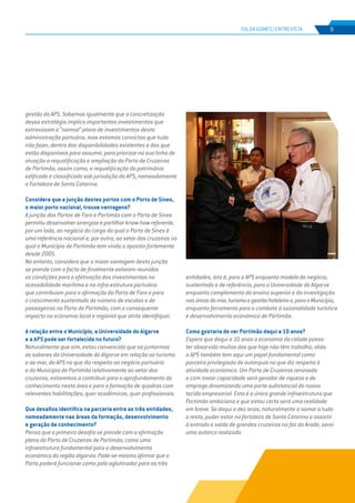 EDIÇÃO Nº67
gestão da APS. Sabemos igualmente que a concretização
dessa estratégia implica importantes investimentos que
extravasam o “normal” plano de investimentos desta
administração portuária, mas estamos convictos que tudo
irão fazer, dentro das disponibilidades existentes e das que
estão disponíveis para assumir, para priorizar na sua linha de
atuação a requalificação e ampliação do Porto de Cruzeiros
de Portimão, assim como, a requalificação do património
edificado e classificado sob jurisdição da APS, nomeadamente
a Fortaleza de Santa Catarina.
Considera que a junção destes portos com o Porto de Sines,
o maior porto nacional, trouxe vantagens?
A junção dos Portos de Faro e Portimão com o Porto de Sines
permitiu desenvolver sinergias e partilhar know-how referente,
por um lado, ao negócio da carga do qual o Porto de Sines é
uma referência nacional e, por outro, ao setor dos cruzeiros no
qual o Município de Portimão tem vindo a apostar fortemente
desde 2005.
No entanto, considero que a maior vantagem desta junção
se prende com o facto de finalmente estarem reunidas
as condições para a efetivação dos investimentos na
acessibilidade marítima e na infra-estrutura portuária
que contribuam para a afirmação do Porto de Faro e para
o crescimento sustentado do número de escalas e de
passageiros no Porto de Portimão, com o consequente
impacto na economia local e regional que atrás identifiquei.
A relação entre o Município, a Universidade do Algarve
e a APS pode ser fortalecida no futuro?
Naturalmente que sim, estou convencida que ao juntarmos
os saberes da Universidade do Algarve em relação ao turismo
e ao mar, da APS no que diz respeito ao negócio portuário
e do Município de Portimão relativamente ao setor dos
cruzeiros, estaremos a contribuir para o aprofundamento do
conhecimento nesta área e para a formação de quadros com
relevantes habilitações, quer académicas, quer profissionais.
Que desafios identifica na parceria entre as três entidades,
nomeadamente nas áreas da formação, desenvolvimento
e geração de conhecimento?
Penso que o primeiro desafio se prende com a afirmação
plena do Porto de Cruzeiros de Portimão, como uma
infraestrutura fundamental para o desenvolvimento
económico da região algarvia. Pode-se mesmo afirmar que o
Porto poderá funcionar como polo aglutinador para as três
entidades, isto é, para a APS enquanto modelo de negócio,
sustentado e de referência, para a Universidade do Algarve
enquanto complemento do ensino superior e da investigação
nasáreasdomar,turismoegestãohoteleirae,paraoMunicípio,
enquanto ferramenta para o combate à sazonalidade turística
e desenvolvimento económico de Portimão.
Como gostaria de ver Portimão daqui a 10 anos?
Espero que daqui a 10 anos a economia da cidade possa
ter absorvido muitos dos que hoje não têm trabalho, aliás
a APS também tem aqui um papel fundamental como
parceira privilegiada da autarquia no que diz respeito à
atividade económica. Um Porto de Cruzeiros renovado
e com maior capacidade será gerador de riqueza e de
emprego dinamizando uma parte substancial do nosso
tecido empresarial. Esta é a única grande infraestrutura que
Portimão ambiciona e que estou certa será uma realidade
em breve. Se daqui a dez anos, naturalmente a somar a tudo
o resto, puder estar na fortaleza de Santa Catarina a assistir
à entrada e saída de grandes cruzeiros na foz do Arade, serei
uma autarca realizada.
ISILDA GOMES | ENTREVISTA 9
 