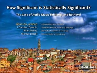How Significant is Statistically Significant?
                         The Case of Audio Music Similarity and Retrieval

                             @julian_urbano       University Carlos III of Madrid
                             J. Stephen Downie    University of Illinois at Urbana-Champaign
                                    Brian McFee   University of California at San Diego
                                  Markus Schedl   Johannes Kepler University Linz




                                                                                                   ISMIR 2012
Picture by Humberto Santos                                                          Porto, Portugal · October 9th
 