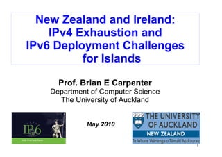 New Zealand and Ireland:
    IPv4 Exhaustion and
IPv6 Deployment Challenges
          for Islands

     Prof. Brian E Carpenter
   Department of Computer Science
     The University of Auckland


            May 2010


                                    1
 