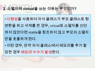 • 다형성을 사용하여 자식 클래스가 부모 클래스로 형
변환을 하고 삭제를 한 경우, virtual로 소멸자를 선언
하지 않았다면 vtable을 참조하지 않고 부모의 소멸자
만을 호출하게 된다.
• 이런 경우, 만약 자식 클래스에서 메모리를 추가 할
당한 경우 메모리 누수가 발생한다.
 