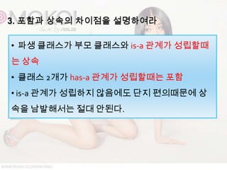 • 파생 클래스가 부모 클래스와 is-a 관계가 성립할때
는 상속
• 클래스 2개가 has-a 관계가 성립할때는 포함
• is-a 관계가 성립하지 않음에도 단지 편의때문에 상
속을 남발해서는 절대 안된다.
 