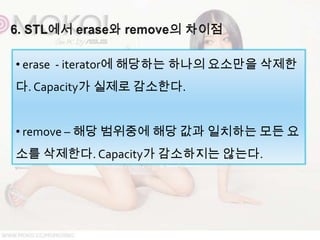 • erase - iterator에 해당하는 하나의 요소만을 삭제한
다. Capacity가 실제로 감소한다.


• remove – 해당 범위중에 해당 값과 일치하는 모든 요
소를 삭제한다. Capacity가 감소하지는 않는다.
 