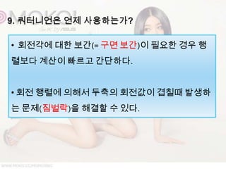 • 회전각에 대한 보간(= 구면 보간)이 필요한 경우 행
렬보다 계산이 빠르고 간단하다.


• 회전 행렬에 의해서 두축의 회전값이 겹칠때 발생하
는 문제(짐벌락)을 해결할 수 있다.
 