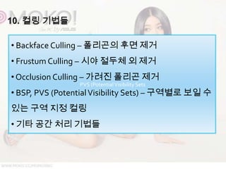 • Backface Culling – 폴리곤의 후면 제거
• Frustum Culling – 시야 절두체 외 제거
• Occlusion Culling – 가려진 폴리곤 제거
                 PVS (Potential Visibility Sets
• BSP, PVS (Potential Visibility Sets) – 구역별로 보일 수
있는 구역 지정 컬링
• 기타 공간 처리 기법들
 