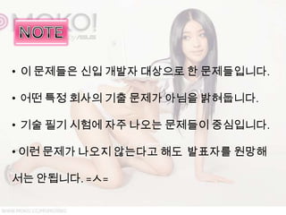 • 이 문제들은 신입 개발자 대상으로 한 문제들입니다.

• 어떤 특정 회사의 기출 문제가 아님을 밝혀둡니다.

• 기술 필기 시험에 자주 나오는 문제들이 중심입니다.

• 이런 문제가 나오지 않는다고 해도 발표자를 원망해

서는 안됩니다. =ㅅ=
 