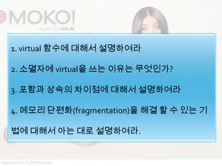 1. virtual 함수에 대해서 설명하여라

2. 소멸자에 virtual을 쓰는 이유는 무엇인가?

3. 포함과 상속의 차이점에 대해서 설명하여라

4. 메모리 단편화(fragmentation)을 해결 할 수 있는 기

법에 대해서 아는 대로 설명하여라.
 