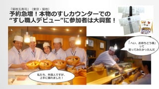 「築地⽟玉寿司」（東京・築地）
予約急増！本物のすしカウンターでの
“すし職⼈人デビュー”に参加者は⼤大興奮！
私たち、外国⼈人ですが、
上⼿手に握れました！
「へい、お待ちどう様」
って
⾔言ってみたかったんだ
 