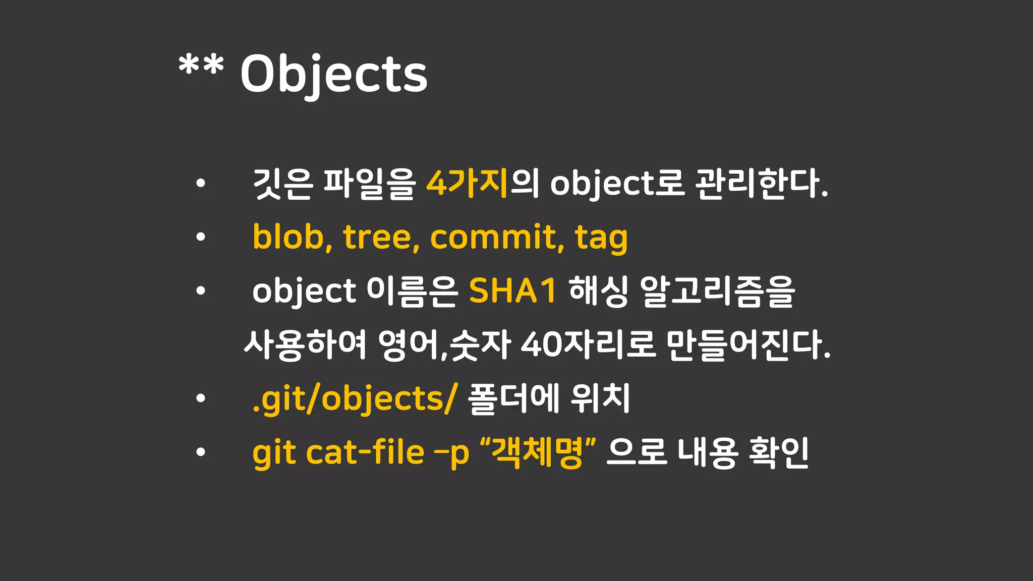 ** Objects
• 깃은 파일을 4가지의 object로 관리한다.
• blob, tree, commit, tag
• object 이름은 SHA1 해싱 알고리즘을
사용하여 영어,숫자 40자리로 만들어진다.
• .git/objects/ 폴더에 위치
• git cat-file –p “객체명” 으로 내용 확인
 