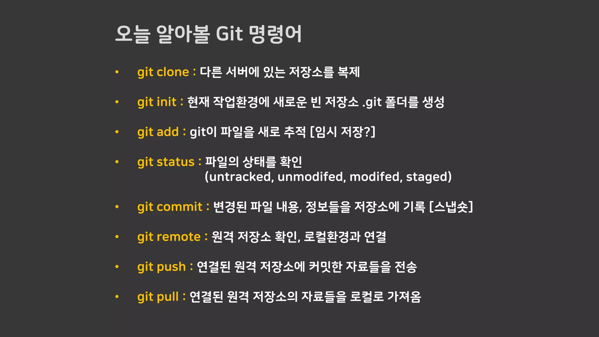 오늘 알아볼 Git 명령어
• git clone : 다른 서버에 있는 저장소를 복제
• git init : 현재 작업환경에 새로운 빈 저장소 .git 폴더를 생성
• git add : git이 파일을 새로 추적 [임시 저장?]
• git status : 파일의 상태를 확인
(untracked, unmodifed, modifed, staged)
• git commit : 변경된 파일 내용, 정보들을 저장소에 기록 [스냅숏]
• git remote : 원격 저장소 확인, 로컬환경과 연결
• git push : 연결된 원격 저장소에 커밋한 자료들을 전송
• git pull : 연결된 원격 저장소의 자료들을 로컬로 가져옴
 