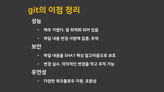 git의 이점 정리
성능
• 매우 가볍다. 잘 최적화 되어 있음
• 파일 내용 변경 사항에 집중, 추적
보안
• 파일 내용을 SHA1 해싱 알고리즘으로 보호
• 변경 실수, 악의적인 변경을 막고 추적 가능
유연성
• 다양한 워크플로우 지원, 호환성
 