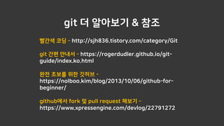 git 더 알아보기 & 참조
빨간색 코딩 - http://sjh836.tistory.com/category/Git
git 간편 안내서 - https://rogerdudler.github.io/git-
guide/index.ko.html
완전 초보를 위한 깃허브 -
https://nolboo.kim/blog/2013/10/06/github-for-
beginner/
github에서 fork 및 pull request 해보기 –
https://www.xpressengine.com/devlog/22791272
 