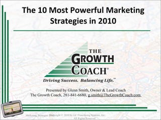 The 10 Most Powerful Marketing Strategies in 2010 Marketing Strategies 2010 Copyright © 2010 by GC Franchising Systems, Inc.  All Rights Reserved Presented by Glenn Smith, Owner & Lead Coach The Growth Coach, 281-841-6680,  g.smith@TheGrowthCoach.com  