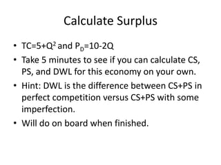 Calculate Surplus
• TC=5+Q2 and PD=10-2Q
• Take 5 minutes to see if you can calculate CS,
  PS, and DWL for this economy on your own.
• Hint: DWL is the difference between CS+PS in
  perfect competition versus CS+PS with some
  imperfection.
• Will do on board when finished.
 