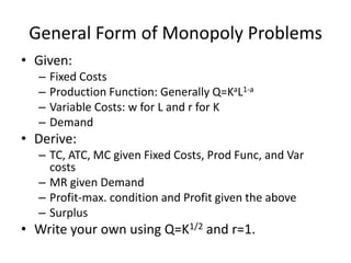General Form of Monopoly Problems
• Given:
  –   Fixed Costs
  –   Production Function: Generally Q=KaL1-a
  –   Variable Costs: w for L and r for K
  –   Demand
• Derive:
  – TC, ATC, MC given Fixed Costs, Prod Func, and Var
    costs
  – MR given Demand
  – Profit-max. condition and Profit given the above
  – Surplus
• Write your own using Q=K1/2 and r=1.
 