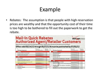 Example
• Rebates: The assumption is that people with high reservation
  prices are wealthy and that the opportunity cost of their time
  is too high to be bothered to fill out the paperwork to get the
  rebate.
 