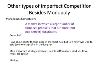 Other types of Imperfect Competition
          Besides Monopoly
Monopolistic Competition:
                 A market in which a large number of
                 firms sell products that are close (but
                 not perfect) substitutes.
   Examples?

   Have some ability to raise price in the short-run, but free entry will lead to
   zero (economic) profits in the long run.

   Most important strategic decision: how to differentiate products from
   rivals’ products?

   Markup
 