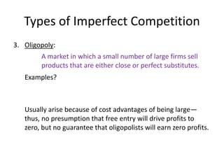 Types of Imperfect Competition
3. Oligopoly:
        A market in which a small number of large firms sell
        products that are either close or perfect substitutes.
   Examples?



   Usually arise because of cost advantages of being large—
   thus, no presumption that free entry will drive profits to
   zero, but no guarantee that oligopolists will earn zero profits.
 