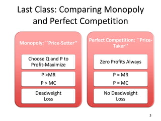 Last Class: Comparing Monopoly
    and Perfect Competition
                             Perfect Competition: ``Price-
Monopoly: ``Price-Setter’’
                                       Taker’’

    Choose Q and P to
                                  Zero Profits Always
     Profit-Maximize
         P >MR                         P = MR
         P > MC                         P = MC
       Deadweight                  No Deadweight
          Loss                          Loss

                                                        3
 