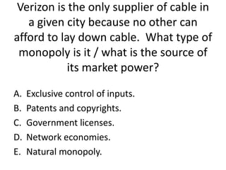 Verizon is the only supplier of cable in
   a given city because no other can
afford to lay down cable. What type of
 monopoly is it / what is the source of
            its market power?

A.   Exclusive control of inputs.
B.   Patents and copyrights.
C.   Government licenses.
D.   Network economies.
E.   Natural monopoly.
 