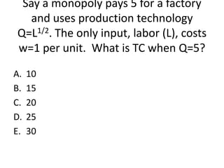 Say a monopoly pays 5 for a factory
  and uses production technology
Q=L1/2. The only input, labor (L), costs
w=1 per unit. What is TC when Q=5?

A.   10
B.   15
C.   20
D.   25
E.   30
 