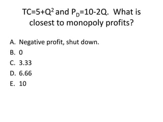 TC=5+Q2 and PD=10-2Q. What is
        closest to monopoly profits?

A.   Negative profit, shut down.
B.   0
C.   3.33
D.   6.66
E.   10
 