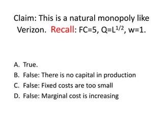 Claim: This is a natural monopoly like
 Verizon. Recall: FC=5, Q=L1/2, w=1.


A.   True.
B.   False: There is no capital in production
C.   False: Fixed costs are too small
D.   False: Marginal cost is increasing
 