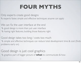 FOUR MYTHS
Only experts create good designs
 experts faster, simple and effective techniques anyone can apply

We can ﬁx the user interface at the end
 good design is more than just user interface
 having right features, building those features right

Good design takes too long / costs too much
 simple and effective techniques can reduce total development time & cost (ﬁnds

problems early on)

Good design is just cool graphics
 graphics part of bigger picture of what to communicate & how
49
49

 