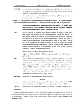 2 (Segunda Sección) DIARIO OFICIAL Martes 4 de octubre de 2016
SEGUNDO. De conformidad con lo dispuesto en el artículo 5 de la Ley Federal de los Derechos del
Contribuyente, se da a conocer el texto actualizado de las reglas a que se refiere el
Resolutivo Primero de la presente Resolución.
En caso de discrepancia entre el contenido del Resolutivo Primero y del presente,
prevalece el texto del Resolutivo Primero:
Capítulo 11.8. Del Decreto por el que se otorgan diversos beneficios fiscales a los contribuyentes de
las zonas de los Estados de Campeche y Tabasco, publicado en el DOF el 11 de mayo de 2016
Pago en parcialidades de las retenciones del ISR por salarios y en general por la
prestación de un servicio personal subordinado, excepto asimilados a salarios,
correspondientes a los meses de abril, mayo y junio de 2016
11.8.1. Para los efectos de los Artículos Tercero, Séptimo y Décimo del Decreto a que se refiere
este Capítulo, los contribuyentes que efectúen pagos por ingresos por salarios y en
general por la prestación de un servicio personal subordinado en términos de lo dispuesto
en el artículo 94 de la Ley del ISR, excepto los asimilados a salarios, que opten por
enterar las retenciones del ISR correspondiente a los meses de abril, mayo y junio de
2016 en dos parcialidades, las cubrirán en términos de la ficha de trámite 1/DEC-4 “Pago
en parcialidades de las retenciones del ISR, conforme al Decreto por el que se otorgan
diversos beneficios fiscales a los contribuyentes de las zonas de los Estados de
Campeche y Tabasco”, contenida en el Anexo 1-A.
DECRETO DOF 11/05/2016 Tercero, Séptimo, Décimo
Pago en parcialidades del IVA e IEPS, correspondiente a los meses de abril, mayo y
junio de 2016
11.8.2. Para los efectos de los Artículos Cuarto, Séptimo y Décimo del Decreto a que se refiere
este Capítulo, los contribuyentes que opten por enterar el pago definitivo de los impuestos
al valor agregado y especial sobre producción y servicios correspondiente a los meses de
abril, mayo y junio de 2016 en tres parcialidades, las cubrirán en términos de la ficha
de trámite 2/DEC-4 “Pago en parcialidades de IVA e IEPS, conforme al Decreto por el que
se otorgan diversos beneficios fiscales a los contribuyentes de las zonas de los Estados
de Campeche y Tabasco”, contenida en el Anexo 1-A.
DECRETO DOF 11/05/2016 Cuarto, Séptimo, Décimo.
TERCERO. Se reforman los Anexos 1-A y 24 de la RMF para 2016.
Transitorios
Primero. La presente Resolución entrará en vigor el día siguiente al de su publicación en el DOF,
salvo la modificación al Anexo 24 que entrará en vigor el 1 de noviembre de 2016.
Segundo. Lo dispuesto en las reglas 11.8.1. y 11.8.2., será aplicable a partir del 13 de julio de 2016.
Atentamente
Ciudad de México, 26 de septiembre de 2016.- En suplencia por ausencia del Jefe del Servicio de
Administración Tributaria, con fundamento en el artículo 4, primer párrafo del Reglamento Interior del Servicio
de Administración Tributaria vigente, firma el Administrador General Jurídico, Jaime Eusebio Flores
Carrasco.- Rúbrica.
 