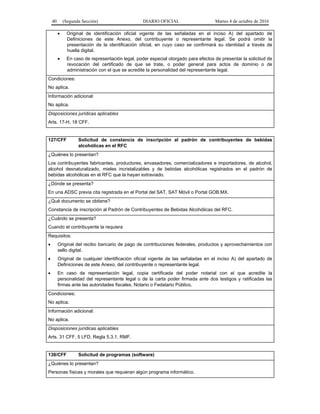 40 (Segunda Sección) DIARIO OFICIAL Martes 4 de octubre de 2016
 Original de identificación oficial vigente de las señaladas en el inciso A) del apartado de
Definiciones de este Anexo, del contribuyente o representante legal. Se podrá omitir la
presentación de la identificación oficial, en cuyo caso se confirmará su identidad a través de
huella digital.
 En caso de representación legal, poder especial otorgado para efectos de presentar la solicitud de
revocación del certificado de que se trate, o poder general para actos de dominio o de
administración con el que se acredite la personalidad del representante legal.
Condiciones:
No aplica.
Información adicional:
No aplica.
Disposiciones jurídicas aplicables
Arts. 17-H, 18 CFF.
127/CFF Solicitud de constancia de inscripción al padrón de contribuyentes de bebidas
alcohólicas en el RFC
¿Quiénes lo presentan?
Los contribuyentes fabricantes, productores, envasadores, comercializadores e importadores, de alcohol,
alcohol desnaturalizado, mieles incristalizables y de bebidas alcohólicas registrados en el padrón de
bebidas alcohólicas en el RFC que la hayan extraviado.
¿Dónde se presenta?
En una ADSC previa cita registrada en el Portal del SAT, SAT Móvil o Portal GOB.MX.
¿Qué documento se obtiene?
Constancia de inscripción al Padrón de Contribuyentes de Bebidas Alcohólicas del RFC.
¿Cuándo se presenta?
Cuando el contribuyente la requiera
Requisitos:
 Original del recibo bancario de pago de contribuciones federales, productos y aprovechamientos con
sello digital.
 Original de cualquier identificación oficial vigente de las señaladas en el inciso A) del apartado de
Definiciones de este Anexo, del contribuyente o representante legal.
 En caso de representación legal, copia certificada del poder notarial con el que acredite la
personalidad del representante legal o de la carta poder firmada ante dos testigos y ratificadas las
firmas ante las autoridades fiscales, Notario o Fedatario Público.
Condiciones:
No aplica.
Información adicional:
No aplica.
Disposiciones jurídicas aplicables
Arts. 31 CFF, 5 LFD, Regla 5.3.1. RMF.
138/CFF Solicitud de programas (software)
¿Quiénes lo presentan?
Personas físicas y morales que requieran algún programa informático.
 