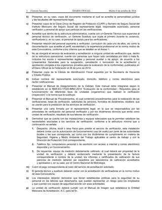 2 (Tercera Sección) DIARIO OFICIAL Martes 4 de octubre de 2016
b) Presentar, en su caso, copia del documento mediante el cual se acredite la personalidad jurídica
y las facultades del representante legal;
c) Presentar copia de la Clave Única de Registro de Población (CURP) y Número de Seguro Social del
Instituto Mexicano del Seguro Social del representante legal, responsable autorizado, personal
verificador y personal de apoyo que participa en las verificaciones;
d) Acreditar que dentro de su estructura administrativa, cuenta con un Gerente Técnico que supervise al
personal técnico de verificación, un Gerente Sustituto que supla al primero durante su ausencia,
verificadores y, en su caso, al personal de apoyo para los verificadores;
e) Presentar relación del personal aspirante a verificador, currículum de cada uno de ellos, así como la
documentación que acredite el perfil, escolaridad y la experiencia profesional en la norma motivo de
esta Convocatoria, conforme a los criterios que se detallan en el Anexo 1;
f) No se otorgará el servicio de evaluación y acreditación a ninguna unidad de verificación que, dentro
de su estructura operacional, cuente con personas que hayan sido canceladas por dolo o mala fe,
incluidos los socios o representantes legales y personal auxiliar o de apoyo, de acuerdo a los
Lineamientos Generales para la suspensión, cancelación o revocación de la acreditación y
aprobación otorgada a los organismos privados para la evaluación de la conformidad, publicados en
el Diario Oficial de la Federación el 26 de junio de 2014;
g) Presentar copia de la Cédula de Identificación Fiscal expedida por la Secretaría de Hacienda
y Crédito Público;
h) Indicar nombre del representante autorizado, domicilio, teléfono y correo electrónico para
recibir notificaciones;
i) Presentar el Manual de Aseguramiento de la Calidad. Este manual debe integrarse según lo
establecido en la NMX-EC-17020-IMNC-2014 “Evaluación de la conformidad - Requisitos para el
funcionamiento de diferentes tipos de unidades (organismos) que realizan la verificación
(inspección)” o la norma que la sustituya;
j) Presentar el Manual de Procedimientos, el cual contendrá procedimientos para la realización de las
verificaciones, listas de verificación, solicitudes de servicios, formatos de dictámenes, etcétera, que
se usarán para la prestación de los servicios de verificación;
k) Presentar una carta firmada por el representante legal, en la que se responsabiliza por las
actividades de verificación del personal verificador y por los dictámenes técnicos que emita como
unidad de verificación, resultado de sus labores de verificación;
l) Demostrar que se cuenta con las instalaciones y equipos adecuados que le permitan satisfacer las
necesidades asociadas a los servicios de verificación, conforme a la estructura mínima que a
continuación se señala:
1. Despacho, oficina, local o área física para prestar el servicio de verificación, esta instalación
deberá contar con la autorización de funcionamiento (uso de suelo) por parte de las autoridades
locales o las que corresponda, así como con los dictámenes de cumplimiento en materia de
Seguridad, Higiene y Medio Ambiente del Trabajo aplicables al centro de trabajo y con la
Dirección de Protección Civil correspondiente;
2. Teléfono fijo, computadora personal o de escritorio con acceso a internet y correo electrónico
disponible y en funcionamiento;
3. De requerirse, equipo de medición debidamente calibrado; el cual deberá ser propiedad de la
unidad de verificación y deberá evidenciarlo mediante la presentación de la factura
correspondiente a nombre de la unidad, los informes o certificados de calibración de sus
patrones de medición deberán ser expedidos por laboratorios de calibración acreditados
y aprobados o, en su caso, por el Centro Nacional de Metrología.
m) Cubrir el pago correspondiente al costo del servicio de acreditación solicitado;
n) El gerente técnico y sustituto deberán contar con la acreditación de verificadores en la norma motivo
de esta Convocatoria;
o) Los interesados deberán demostrar que tienen establecidas políticas para la seguridad de su
personal en las labores que desempeña, que puedan representar un riesgo para los empleados
y que cuentan con equipo de seguridad acorde con esas actividades;
p) La unidad de verificación deberá cumplir con el Manual de Imagen que establezca la Entidad
Mexicana de Acreditación, A.C. para tal fin.
 