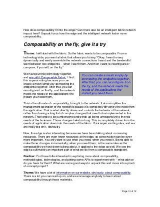 Page 10 of 12
How does composability fit into the edge? Can there also be an intelligent fabric network
impact here? Unpack for us how the edge and the intelligent network foster more
composability.
Composability on the fly, give it a try
Thome: I will start with the fabric. So the fabric wants to be composable. From a
technology side, you want a fabric that allows you to say, “Okay, I want to very
dynamically and easily assemble the network connections I want and the bandwidth I
want between two endpoints -- when I want them. And then I want to reconfigure or
compose, if you will, on the fly.”
We have put this technology together,
and we call it Composable Fabric. I find
this super exciting because you can
create a mesh simply by connecting the
endpoints together. After that, you can
reconfigure it on the fly, and the network
meets the needs of the applications the
instant you need them.
This is the ultimate of composability, brought to the network. It also simplifies the
management operation of the network because it is completely driven by the need from
the application. That is what directly drives and controls the behavior of the network,
rather than having a long list of complex changes that need to be implemented in the
network. That tends to be cumbersome and winds up being unresponsive to the real
needs of the business. Those changes take too long. This is completely driven from the
needs of application down into the needs of the fabric. It’s a super exciting idea, and we
are really big on it, obviously.
Now, the edge is also interesting because we have been talking about conserving
resources. There are even fewer resources at the edge, so conservation can be even
more important. You only want to use what you need, when you need it. Being able to
make those changes incrementally, when you need them, is the same idea as the
composability we have been talking about. It applies to the edge as well. We see the
edge as ultimately an important part of what we do from a composable standpoint.
Gardner: For those folks interested in exploring more about composability,
methodologies, technologies, and getting some APIs to experiment with -- what advise
do you have for them? What are some good ways to unpack this and move into a proof-
of-concept project?
Thome: We have a lot of information on our website, obviously, about composability.
There is a lot you can read up on, and we encourage anybody to learn about
composability through those materials.
You can create a mesh simply by
connecting the endpoints together.
After that, you can reconfigure it on
the fly, and the network meets the
needs of the applications the
instant you need them.
 