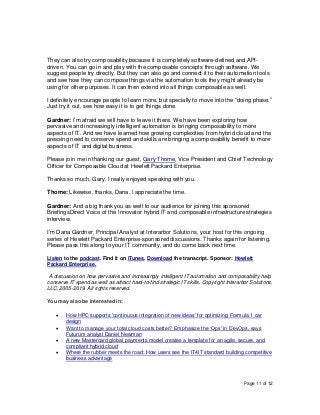 Page 11 of 12
They can also try composability because it is completely software-defined and API-
driven. You can go in and play with the composable concepts through software. We
suggest people try directly. But they can also go and connect it to their automation tools
and see how they can compose things via the automation tools they might already be
using for other purposes. It can then extend into all things composable as well.
I definitely encourage people to learn more, but specially to move into the “doing phase.”
Just try it out, see how easy it is to get things done.
Gardner: I’m afraid we will have to leave it there. We have been exploring how
pervasive and increasingly intelligent automation is bringing composability to more
aspects of IT. And we have learned how growing complexities from hybrid cloud and the
pressing need to conserve spend and skills are bringing a composability benefit to more
aspects of IT and digital business.
Please join me in thanking our guest, Gary Thome, Vice President and Chief Technology
Officer for Composable Cloud at Hewlett Packard Enterprise.
Thanks so much, Gary. I really enjoyed speaking with you.
Thome: Likewise, thanks, Dana, I appreciate the time.
Gardner: And a big thank you as well to our audience for joining this sponsored
BriefingsDirect Voice of the Innovator hybrid IT and composable infrastructure strategies
interview.
I’m Dana Gardner, Principal Analyst at Interarbor Solutions, your host for this ongoing
series of Hewlett Packard Enterprise-sponsored discussions. Thanks again for listening.
Please pass this along to your IT community, and do come back next time.
Listen to the podcast. Find it on iTunes. Download the transcript. Sponsor: Hewlett
Packard Enterprise.
A discussion on how pervasive and increasingly intelligent IT automation and composability help
conserve IT spend as well as attract hard-to-find strategic IT skills. Copyright Interarbor Solutions,
LLC, 2005-2019. All rights reserved.
You may also be interested in:
• How HPC supports 'continuous integration of new ideas' for optimizing Formula 1 car
design
• Want to manage your total cloud costs better? Emphasize the ‘Ops’ in DevOps, says
Futurum analyst Daniel Newman
• A new Mastercard global payments model creates a template for an agile, secure, and
compliant hybrid cloud
• Where the rubber meets the road: How users see the IT4IT standard building competitive
business advantage
 