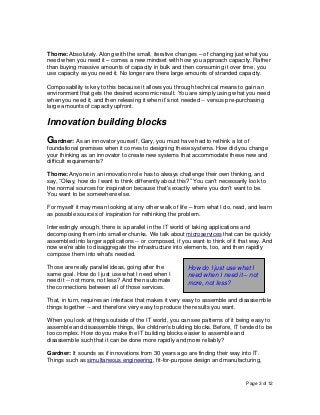 Page 3 of 12
Thome: Absolutely. Along with the small, iterative changes – of changing just what you
need when you need it – comes a new mindset with how you approach capacity. Rather
than buying massive amounts of capacity in bulk and then consuming it over time, you
use capacity as you need it. No longer are there large amounts of stranded capacity.
Composability is key to this because it allows you through technical means to gain an
environment that gets the desired economic result. You are simply using what you need
when you need it, and then releasing it when it’s not needed -- versus pre-purchasing
large amounts of capacity upfront.
Innovation building blocks
Gardner: As an innovator yourself, Gary, you must have had to rethink a lot of
foundational premises when it comes to designing these systems. How did you change
your thinking as an innovator to create new systems that accommodate these new and
difficult requirements?
Thome: Anyone in an innovation role has to always challenge their own thinking, and
say, “Okay, how do I want to think differently about this?” You can't necessarily look to
the normal sources for inspiration because that's exactly where you don't want to be.
You want to be somewhere else.
For myself it may mean looking at any other walk of life – from what I do, read, and learn
as possible sources of inspiration for rethinking the problem.
Interestingly enough, there is a parallel in the IT world of taking applications and
decomposing them into smaller chunks. We talk about microservices that can be quickly
assembled into larger applications -- or composed, if you want to think of it that way. And
now we’re able to disaggregate the infrastructure into elements, too, and then rapidly
compose them into what's needed.
Those are really parallel ideas, going after the
same goal. How do I just use what I need when I
need it -- not more, not less? And then automate
the connections between all of those services.
That, in turn, requires an interface that makes it very easy to assemble and disassemble
things together -- and therefore very easy to produce the results you want.
When you look at things outside of the IT world, you can see patterns of it being easy to
assemble and disassemble things, like children's building blocks. Before, IT tended to be
too complex. How do you make the IT building blocks easier to assemble and
disassemble such that it can be done more rapidly and more reliably?
Gardner: It sounds as if innovations from 30 years ago are finding their way into IT.
Things such as simultaneous engineering, fit-for-purpose design and manufacturing,
How do I just use what I
need when I need it – not
more, not less?
 