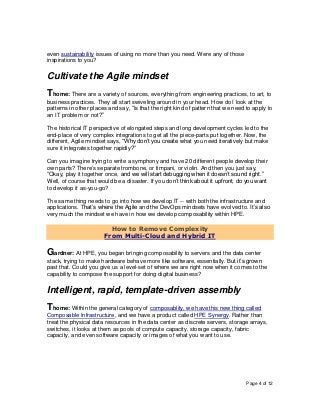Page 4 of 12
even sustainability issues of using no more than you need. Were any of those
inspirations to you?
Cultivate the Agile mindset
Thome: There are a variety of sources, everything from engineering practices, to art, to
business practices. They all start swiveling around in your head. How do I look at the
patterns in other places and say, “Is that the right kind of pattern that we need to apply to
an IT problem or not?”
The historical IT perspective of elongated steps and long development cycles led to the
end-place of very complex integrations to get all the piece-parts put together. Now, the
different, Agile mindset says, “Why don’t you create what you need iteratively but make
sure it integrates together rapidly?”
Can you imagine trying to write a symphony and have 20 different people develop their
own parts? There’s separate trombone, or timpani, or violin. And then you just say,
“Okay, play it together once, and we will start debugging when it doesn’t sound right.”
Well, of course that would be a disaster. If you don’t think about it upfront, do you want
to develop it as-you-go?
The same thing needs to go into how we develop IT -- with both the infrastructure and
applications. That’s where the Agile and the DevOps mindsets have evolved to. It’s also
very much the mindset we have in how we develop composability within HPE.
How to Remove Complexity
From Multi-Cloud and Hybrid IT
Gardner: At HPE, you began bringing composability to servers and the data center
stack, trying to make hardware behave more like software, essentially. But it’s grown
past that. Could you give us a level-set of where we are right now when it comes to the
capability to compose the support for doing digital business?
Intelligent, rapid, template-driven assembly
Thome: Within the general category of composablity, we have this new thing called
Composable Infrastructure, and we have a product called HPE Synergy. Rather than
treat the physical data resources in the data center as discrete servers, storage arrays,
switches, it looks at them as pools of compute capacity, storage capacity, fabric
capacity, and even software capacity or images of what you want to use.
 