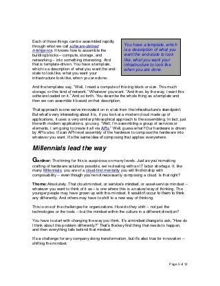 Page 5 of 12
Each of those things can be assembled rapidly
through what we call software-defined
intelligence. It knows how to assemble the
building blocks – compute, storage, and
networking -- into something interesting. And
that is template-driven. You have a template,
which is a description of what you want the end-
state to look like, what you want your
infrastructure look like, when you are done.
And the templates say, “Well, I need a compute of this big block or size. This much
storage, or this kind of network.” Whatever you want. “And then, by the way, I want this
software loaded on it.” And so forth. You describe the whole thing as a template and
then we can assemble it based on that description.
That approach is one we’ve innovated on in a lab from the infrastructure’s standpoint.
But what’s very interesting about it is, if you look at a modern cloud made up of
applications, it uses a very similar philosophical approach to the assembling. In fact, just
like with modern applications, you say, “Well, I’m assembling a group of services or
elements. I am going to create it all via APIs.” Well, guess what? Our hardware is driven
by APIs also. It’s an API-level assembly of the hardware to compose the hardware into
whatever you want. It’s the same idea of composing that applies everywhere.
Millennials lead the way
Gardner: The timing for this is auspicious on many levels. Just as you’re making
crafting of hardware solutions possible, we’re dealing with an IT labor shortage. If, like
many Millennials, you are of a cloud-first mentality you will find kinship with
composability -- even though you’re not necessarily composing a cloud. Is that right?
Thome: Absolutely. That cloud mindset, or service’s mindset, or asset-service mindset --
whatever you want to think of it as – is one where this is a natural way of thinking. The
younger people may have grown up with this mindset. It wouldn’t occur to them to think
any differently. And others may have to shift to a new way of thinking.
This is one of the challenges for organizations. How do they shift -- not just the
technologies or the tools -- but the mindset within the culture in a different direction?
You have to start with changing the way you think. It’s a mindset change to ask, “How do
I think about this problem differently?” That’s the key first thing that needs to happen,
and then everything falls behind that mindset.
It’s a challenge for any company doing transformation, but it’s also true for innovation --
shifting the mindset.
You have a template, which
is a description of what you
want the end-state to look
like, what you want your
infrastructure to look like
when you are done.
 