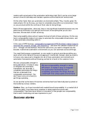 Page 7 of 12
vendors with actual parts of the automation-technology total. But it can be a very large
amount of work to develop and maintain systems across that kind of environment.
On the other hand, there are automation environments where, “Hey, it works great. It’s
really simple. Oh, by the way, you have to completely stay within our environment.” And
so you are stuck within the confines of their rules for doing things.
Both of these approaches, obviously, have a very significant downside because any one
particular environment is not going to be the sum of everything that you do as a
business. We see both of them as wrong.
Real composability shines when it spans the best of both of those extremes. On the one
hand, composability makes it very easy to automate the composable infrastructure, and
it also automates everything within it.
In the case of HPE Synergy, composable management (HPE OneView) makes it easy to
automate the compute, storage, and networking -- and even the software stacks that run
on it -- through a trivial interface. And at the same time, you want to integrate into the
broader, multivendor automation environments so you can automate across all things.
You need that because, guaranteed, no one vendor is going to provide everything you
want, which is the failing of the second approach I mentioned. Instead, what you want is
to have a very easy way to integrate into all of those automation environments and
automation frameworks without throwing a whole lot of work to the customer to do.
We see composability strength in
being API-driven. It makes it easy
to integrate into automation
frameworks, but secondly, it
completely automates the things
that are underneath that
composable environment. You
don't have to do a lot of work to
get things operating.
So we see that as the best of those two extremes that have historically been pushed on
the market by various vendors.
Gardner: Gary, you have innovated and created broad composability. In a market full of
other innovators, have there been surprises in what people have done with
composability? Has there been follow-on innovation in how people use composability
that is worth mentioning and was impressive to you?
Success stories
We see composability strength in being
API-driven. It makes it easy to integrate
into automation frameworks, but it
completely automates the things that are
underneath that composable environment.
 