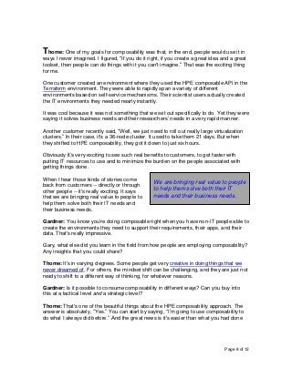 Page 8 of 12
Thome: One of my goals for composability was that, in the end, people would use it in
ways I never imagined. I figured, “If you do it right, if you create a great idea and a great
toolset, then people can do things with it you can't imagine.” That was the exciting thing
for me.
One customer created an environment where they used the HPE composable API in the
Terraform environment. They were able to rapidly span a variety of different
environments based on self-service mechanisms. Their scientist users actually created
the IT environments they needed nearly instantly.
It was cool because it was not something that we set out specifically to do. Yet they were
saying it solves business needs and their researchers’ needs in a very rapid manner.
Another customer recently said, “Well, we just need to roll out really large virtualization
clusters.” In their case, it's a 36-node cluster. It used to take them 21 days. But when
they shifted to HPE composability, they got it down to just six hours.
Obviously it’s very exciting to see such real benefits to customers, to get faster with
putting IT resources to use and to minimize the burden on the people associated with
getting things done.
When I hear those kinds of stories come
back from customers -- directly or through
other people -- it's really exciting. It says
that we are bringing real value to people to
help them solve both their IT needs and
their business needs.
Gardner: You know you’re doing composable right when you have non-IT people able to
create the environments they need to support their requirements, their apps, and their
data. That's really impressive.
Gary, what else did you learn in the field from how people are employing composability?
Any insights that you could share?
Thome: It's in varying degrees. Some people get very creative in doing things that we
never dreamed of. For others, the mindset shift can be challenging, and they are just not
ready to shift to a different way of thinking, for whatever reasons.
Gardner: Is it possible to consume composability in different ways? Can you buy into
this at a tactical level and a strategic level?
Thome: That's one of the beautiful things about the HPE composability approach. The
answer is absolutely, “Yes.” You can start by saying, “I’m going to use composability to
do what I always did before.” And the great news is it's easier than what you had done
We are bringing real value to people
to help them solve both their IT
needs and their business needs.
 