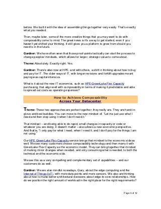 Page 9 of 12
before. We built it with the idea of assembling things together very easily. That's exactly
what you needed.
Then, maybe later, some of the more creative things that you may want to do with
composability come to mind. The great news is it's a way to get started, even if you
haven’t yet shifted your thinking. It still gives you a platform to grow from should you
need to in the future.
Gardner: We have often seen that those proof-points tactically can start the process to
change peoples' mindsets, which allows for larger, strategic value to come about.
Thome: Absolutely. Exactly right. Yes.
Gardner: There’s also now at HPE, and with others, a shift in thinking about how to buy
and pay for IT. The older ways of IT, with longer revisions and forklift upgrades meant
paying was capital-intensive.
What is it about the new IT economics, such as HPE GreenLake Flex Capacity
purchasing, that align well with composability in terms of making it predictable and able
to spread out costs as operating expenses?
How to Achieve Composability
Across Your Datacenter
Thome: These two approaches are perfect together; they really are. They are hand-in-
glove and best buddies. You can move to the new mindset of, “Let me just use what I
need and then stop using it when I don't need it.”
That mindset -- and being able to do rapid, small changes in capacity or code or
whatever you are doing, it doesn’t matter – also allows a new economic perspective.
And that is, “I only pay for what I need, when I need it; and I don't pay for the things I am
not using.”
Our HPE GreenLake Flex Capacity service brings that mindset to the economic side as
well. We see many customers choose composability technology and then marry it with
GreenLake Flex Capacity as the economic model. They can bring together that mindset
of making minor changes when needed, and only consuming what is needed, to both the
technical and the economic side.
We see this as a very compelling and complementary set of capabilities -- and our
customers do as well.
Gardner: We are also mindful nowadays, Gary, about the edge computing and the
Internet of Things (IoT), with more data points and more sensors. We also are thinking
about how to make better architectural decisions about edge-to-core relationships. How
do we position the right amount of workload in the right place for the right requirements?
 