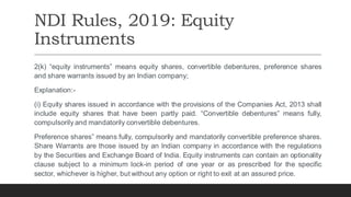 NDI Rules, 2019: Equity
Instruments
2(k) “equity instruments” means equity shares, convertible debentures, preference shares
and share warrants issued by an Indian company;
Explanation:-
(i) Equity shares issued in accordance with the provisions of the Companies Act, 2013 shall
include equity shares that have been partly paid. “Convertible debentures” means fully,
compulsorily and mandatorily convertible debentures.
Preference shares” means fully, compulsorily and mandatorily convertible preference shares.
Share Warrants are those issued by an Indian company in accordance with the regulations
by the Securities and Exchange Board of India. Equity instruments can contain an optionality
clause subject to a minimum lock-in period of one year or as prescribed for the specific
sector, whichever is higher, but without any option or right to exit at an assured price.
 