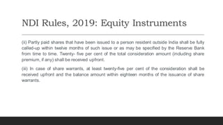 NDI Rules, 2019: Equity Instruments
(ii) Partly paid shares that have been issued to a person resident outside India shall be fully
called-up within twelve months of such issue or as may be specified by the Reserve Bank
from time to time. Twenty- five per cent of the total consideration amount (including share
premium, if any) shall be received upfront.
(iii) In case of share warrants, at least twenty-five per cent of the consideration shall be
received upfront and the balance amount within eighteen months of the issuance of share
warrants.
 