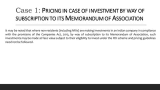 Case 1: PRICING IN CASE OF INVESTMENT BY WAY OF
SUBSCRIPTION TO ITS MEMORANDUM OF ASSOCIATION
It may be noted that where non-residents (including NRIs) are making investments in an Indian company in compliance
with the provisions of the Companies Act, 2013, by way of subscription to its Memorandum of Association, such
investments may be made at face value subject to their eligibility to invest under the FDI scheme and pricing guidelines
neednot be followed.
 