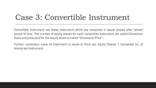 Case 3: Convertible Instrument
Convertible Instrument are those instrument which are converted in equity shares after certain
period of time. The number of equity shares for each convertible Instrument are called Conversion
Ratio and price paid for the equity share is called “Conversion Price”.
Further, conversion value of Instrument is equal to Price per Equity Shares * Converted no. of
shares per Instrument.
 