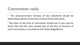 Conversion ratio
✓ The price/conversion formula of the instrument should be
determined upfront at the time of issue of the instrument.
✓The price at the time of conversion should not in any case be
lower than the fair value worked out, at the time of issuance of
such instruments,in accordance with these Regulations.
 