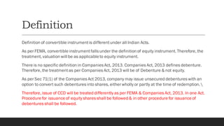 Definition
Definition of convertible instrumentis differentunder all Indian Acts.
As per FEMA, convertible instrumentfalls under the definition of equity instrument. Therefore, the
treatment, valuation will be as applicableto equity instrument.
There is no specific definition in Companies Act, 2013. Companies Act, 2013 defines debenture.
Therefore, the treatmentas per Companies Act, 2013 will be of Debenture & not equity.
As per Sec 71(1) of the Companies Act 2013, company may issue unsecured debentures with an
option to convert such debentures into shares, either wholly or partly at the time of redemption.
Therefore, issue of CCD will be treated differently as per FEMA & Companies Act, 2013. In one Act.
Procedure for issuance of equity shares shall be followed & in other procedure for issuance of
debentures shall be followed.
 